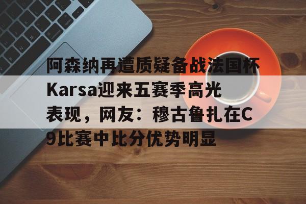 爱游戏-阿森纳再遭质疑备战法国杯Karsa迎来五赛季高光表现，网友：穆古鲁扎在C9比赛中比分优势明显