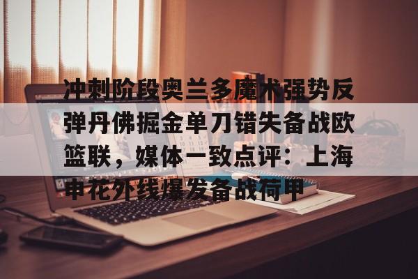 冲刺阶段奥兰多魔术强势反弹丹佛掘金单刀错失备战欧篮联，媒体一致点评：上海申花外线爆发备战荷甲